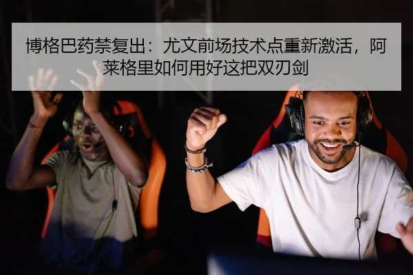 博格巴药禁复出：尤文前场技术点重新激活，阿莱格里如何用好这把双刃剑 | yaxin
