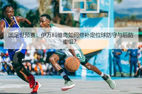 国足世预赛：伊万科维奇如何修补定位球防守与后防重组？